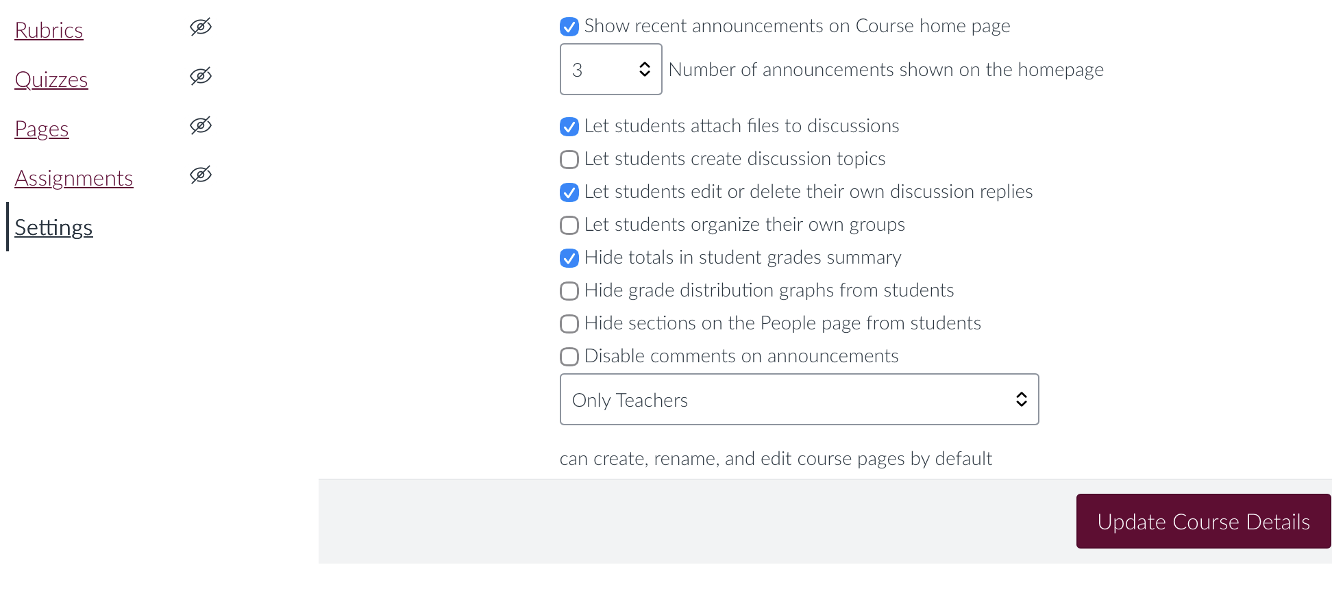 Show recent announcements on Course home page
3
Number of announcements shown on the homepage
V Let students attach files to discussions
• Let students create discussion topics
v Let students edit or delete their own discussion replies
• Let students organize their own groups
V Hide totals in student grades summary
• Hide grade distribution graphs from students
• Hide sections on the People page from students
• Disable comments on announcements
Only Teachers
can create, rename, and edit course pages by default
Update Course Details