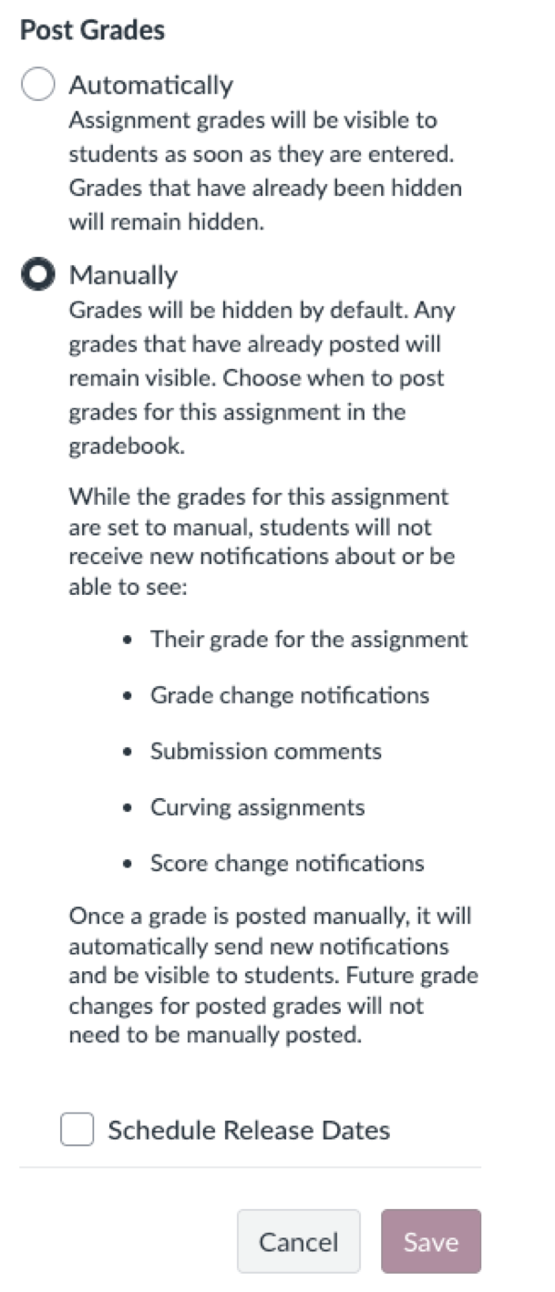Automatically
Assignment grades will be visible to students as soon as they are entered.
Grades that have already been hidden will remain hidden.
• Manually
Grades will be hidden by default. Any grades that have already posted will remain visible. Choose when to post grades for this assignment in the gradebook.
While the grades for this assignment are set to manual, students will not receive new notifications about or be able to see:
• Their grade for the assignment
• Grade change notifications
• Submission comments
• Curving assignments
• Score change notifications
Once a grade is posted manually, it will automatically send new notifications and be visible to students. Future grade changes for posted grades will not need to be manually posted.