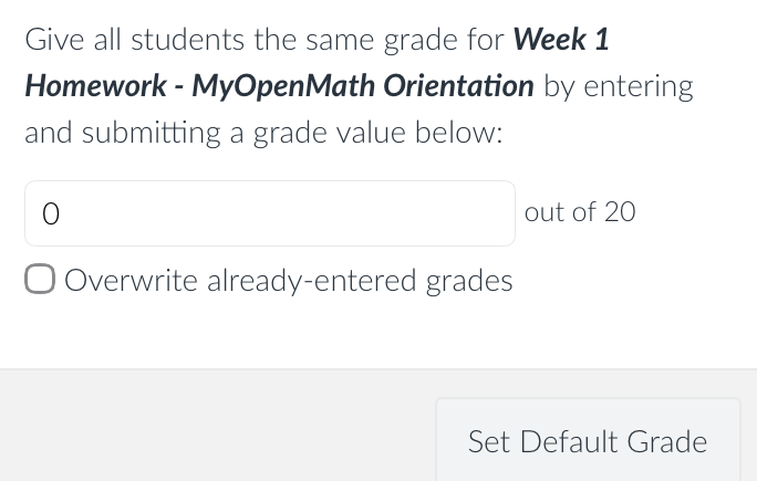 Default grade for Week 1 Homework - MyOpenMath Orientation
Give all students the same grade for Week 1Homework - MyOpenMath Orientation by entering and submitting a grade value below:
out of 20
• Overwrite already-entered grades
Set Default Grade